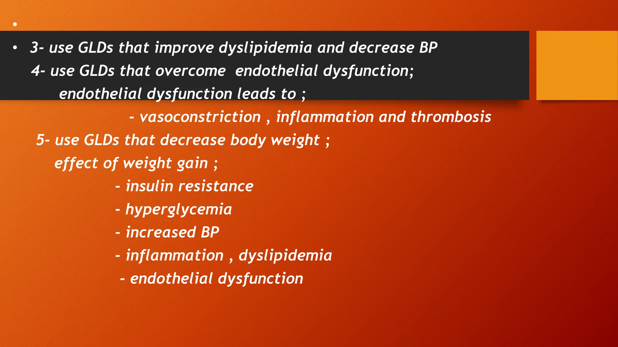 •
• 3- use GLDs that improve dyslipidemia and decrease BP
4- use GLDs that overcome endothelial dysfunction;
endothelial dysfunction leads to ;
- vasoconstriction , inflammation and thrombosis
5- use GLDs that decrease body weight ;
effect of weight gain ;
- insulin resistance
- hyperglycemia
- increased BP
- inflammation , dyslipidemia
- endothelial dysfunction