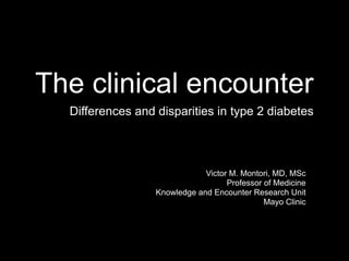 The clinical encounter
  Differences and disparities in type 2 diabetes



                              Victor M. Montori, MD, MSc
                                    Professor of Medicine
                  Knowledge and Encounter Research Unit
                                              Mayo Clinic
 