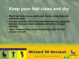 Keep your feet clean and dry Wash feet daily as you wash your hands, using soap and lukewarm water Dry feet carefully with a soft towel after bathing, especially between the toes where moisture can lead to a fungal infection  Apply a moisturising cream to keep skin over the feet smooth and soft 