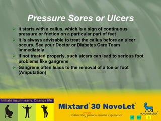 Pressure Sores or Ulcers It starts with a callus, which is a sign of continuous pressure or friction on a particular part of feet It is always advisable to treat the callus before an ulcer occurs. See your Doctor or Diabetes Care Team immediately If not treated properly, such ulcers can lead to serious foot problems like gangrene Gangrene often leads to the removal of a toe or foot (Amputation) 