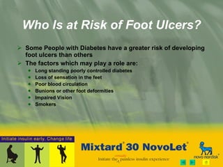 Who Is at Risk of Foot Ulcers? Some People with Diabetes have a greater risk of developing foot ulcers than others  The factors which may play a role are: Long standing poorly controlled diabetes Loss of sensation in the feet Poor blood circulation Bunions or other foot deformities Impaired Vision Smokers 