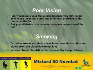 Poor Vision Poor vision puts your feet at risk, because you may not be able to see the minor sores and other foot problems at the bottom of the feet Ask your diabetes care team for complete inspection of the feet Smoking Do not smoke as nicotine causes blood vessels to shrink and slows down the blood flow to the foot  Impaired blood circulation can increase the foot problems 