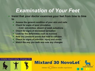 Examination of Your Feet Insist that your doctor examines your feet from time to time to Assess the general condition of your skin and nails Check for signs of poor circulation - Cold  extremities, absent or weak pulsations Check for signs of decreased sensation Look for the deformities such as bunions Note any pressure points that lead to calluses Check for signs of infection, injury and ulcers Watch the way you walk and note any changes 