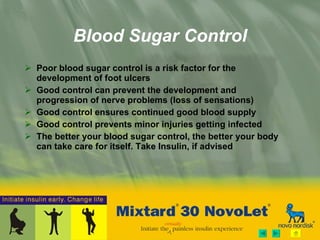 Blood Sugar Control Poor blood sugar control is a risk factor for the development of foot ulcers Good control can prevent the development and progression of nerve problems (loss of sensations) Good control ensures continued good blood supply Good control prevents minor injuries getting infected The better your blood sugar control, the better your body can take care for itself. Take Insulin, if advised 