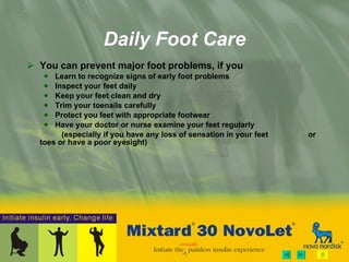 Daily Foot Care You can prevent major foot problems, if you Learn to recognize signs of early foot problems  Inspect your feet daily Keep your feet clean and dry Trim your toenails carefully Protect you feet with appropriate footwear Have your doctor or nurse examine your feet regularly  (especially if you have any loss of sensation in your feet     or toes or have a poor eyesight)  