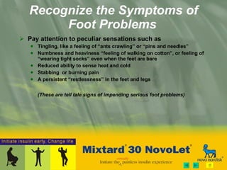 Recognize the Symptoms of Foot Problems   Pay attention to peculiar sensations such as Tingling, like a feeling of “ants crawling” or “pins and needles” Numbness and heaviness “feeling of walking on cotton”, or feeling of “wearing tight socks” even when the feet are bare Reduced ability to sense heat and cold Stabbing  or burning pain A persistent “restlessness” in the feet and legs   (These are tell tale signs of impending serious foot problems) 