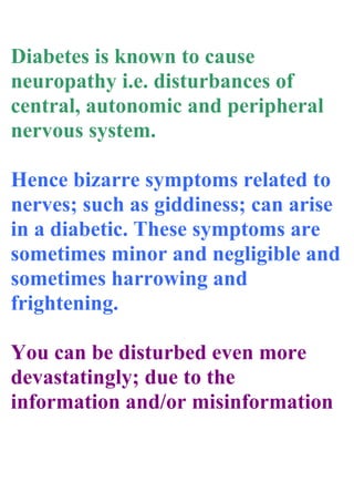 Diabetes is known to cause
neuropathy i.e. disturbances of
central, autonomic and peripheral
nervous system.
Hence bizarre symptoms related to
nerves; such as giddiness; can arise
in a diabetic. These symptoms are
sometimes minor and negligible and
sometimes harrowing and
frightening.
You can be disturbed even more
devastatingly; due to the
information and/or misinformation