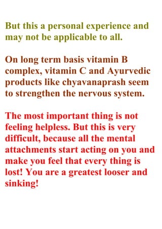 But this a personal experience and
may not be applicable to all.
On long term basis vitamin B
complex, vitamin C and Ayurvedic
products like chyavanaprash seem
to strengthen the nervous system.
The most important thing is not
feeling helpless. But this is very
difficult, because all the mental
attachments start acting on you and
make you feel that every thing is
lost! You are a greatest looser and
sinking!
