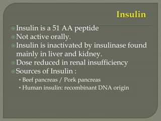 Insulin is a 51 AA peptide
Not active orally.
Insulin is inactivated by insulinase found
mainly in liver and kidney.
Dose reduced in renal insufficiency
Sources of Insulin :
• Beef pancreas / Pork pancreas
• Human insulin: recombinant DNA origin
 