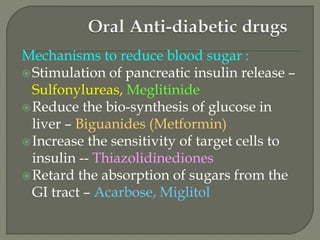 Mechanisms to reduce blood sugar :
Stimulation of pancreatic insulin release –
Sulfonylureas, Meglitinide
Reduce the bio-synthesis of glucose in
liver – Biguanides (Metformin)
Increase the sensitivity of target cells to
insulin -- Thiazolidinediones
Retard the absorption of sugars from the
GI tract – Acarbose, Miglitol
 