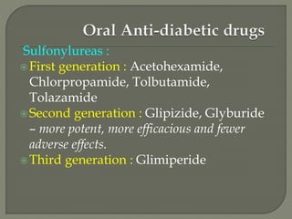 Sulfonylureas :
First generation : Acetohexamide,
Chlorpropamide, Tolbutamide,
Tolazamide
Second generation : Glipizide, Glyburide
– more potent, more efficacious and fewer
adverse effects.
Third generation : Glimiperide
 
