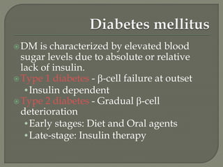 DM is characterized by elevated blood
sugar levels due to absolute or relative
lack of insulin.
Type 1 diabetes - -cell failure at outset
•Insulin dependent
Type 2 diabetes - Gradual -cell
deterioration
•Early stages: Diet and Oral agents
•Late-stage: Insulin therapy
 