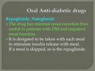 Repaglinide, Nateglinide
The drug has minimal renal excretion thus
useful in patients with DM and impaired
renal function.
It is designed to be taken with each meal
to stimulate insulin release with meal.
If a meal is skipped, so is the repaglinide.
 