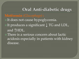 Metformin (Glucophage) :
It does not cause hypoglycemia.
It produces a significant ↓ TG and LDL,
and ↑HDL.
There is a serious concern about lactic
acidosis especially in patients with kidney
disease.
 