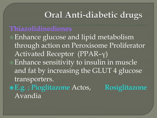 Thiazolidinediones
Enhance glucose and lipid metabolism
through action on Peroxisome Proliferator
Activated Receptor (PPAR–γ)
Enhance sensitivity to insulin in muscle
and fat by increasing the GLUT 4 glucose
transporters.
E.g. ; Pioglitazone Actos, Rosiglitazone
Avandia
 