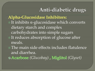 Alpha-Glucosidase Inhibitors:
It inhibits -glucosidase which converts
dietary starch and complex
carbohydrates into simple sugars
It reduces absorption of glucose after
meals.
The main side effects includes flatulence
and diarrhea.
Acarbose (Glucobay) , Miglitol (Glyset)
 