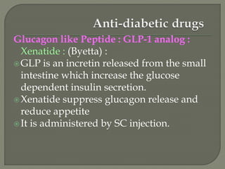 Glucagon like Peptide : GLP-1 analog :
Xenatide : (Byetta) :
GLP is an incretin released from the small
intestine which increase the glucose
dependent insulin secretion.
Xenatide suppress glucagon release and
reduce appetite
It is administered by SC injection.
 