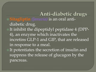 Sitagliptin (Januvia) is an oral anti-
diabetic drug.
It inhibit the dipeptidyl peptidase 4 (DPP-
4), an enzyme which inactivates the
incretins GLP-1 and GIP, that are released
in response to a meal.
It potentiates the secretion of insulin and
suppress the release of glucagon by the
pancreas.
 