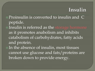 Proinsulin is converted to insulin and C
peptide.
Insulin is referred as the storage hormone
as it promotes anabolism and inhibits
catabolism of carbohydrates, fatty acids
and protein.
In the absence of insulin, most tissues
cannot use glucose and fats/proteins are
broken down to provide energy.
 
