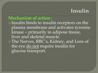 Mechanism of action :
Insulin binds to insulin receptors on the
plasma membrane and activates tyrosine
kinase – primarily in adipose tissue,
liver and skeletal muscle.
The Nerves, RBC’s, Kidney, and Lens of
the eye do not require insulin for
glucose transport.
 