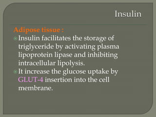 Adipose tissue :
Insulin facilitates the storage of
triglyceride by activating plasma
lipoprotein lipase and inhibiting
intracellular lipolysis.
It increase the glucose uptake by
GLUT-4 insertion into the cell
membrane.
 
