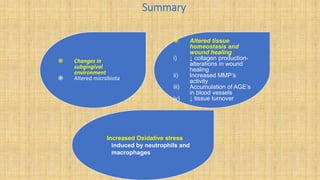 Summary
 Changes in
subgingival
environment
 Altered microbiota
 Altered tissue
homeostasis and
wound healing
i) ↓ collagen production-
alterations in wound
healing
ii) Increased MMP’s
activity
iii) Accumulation of AGE’s
in blood vessels
iv) ↓ tissue turnover
Increased Oxidative stress
induced by neutrophils and
macrophages
 