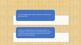 Response to Periodontal treatment in patients
with DM
In well controlled DM, similar response to treatment is
seen (non DM).
In poorly controlled DM, less favorable response to
treatment. In these patients, initial response to scaling
and root planing is good, but chances of recurrence
within 12 months is greater
 