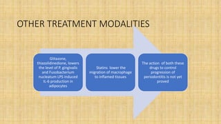 OTHER TREATMENT MODALITIES
Glitazone,
thiazolidinedione, lowers
the level of P. gingivalis
and Fusobacterium
nucleatum LPS induced
IL-6 production in
adipocytes
Statins lower the
migration of macrophage
to inflamed tissues
The action of both these
drugs to control
progression of
periodontitis is not yet
proved
 