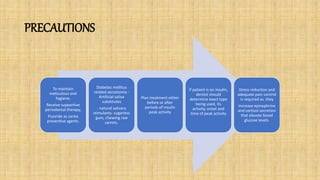 PRECAUTIONS
To maintain
meticulous oral
hygiene,
Receive supportive
periodontal therapy,
Fluoride as caries
preventive agents.
Diabetes mellitus
related xerostomia -
Artificial saliva
substitutes
- natural salivary
stimulants- sugarless
gum, chewing raw
carrots.
Plan treatment either
before or after
periods of insulin
peak activity
If patient is on insulin,
dentist should
determine exact type
being used, its
activity, onset and
time of peak activity
Stress reduction and
adequate pain control
is required as they
increase epinephrine
and cortisol secretion
that elevate blood
glucose levels.
 