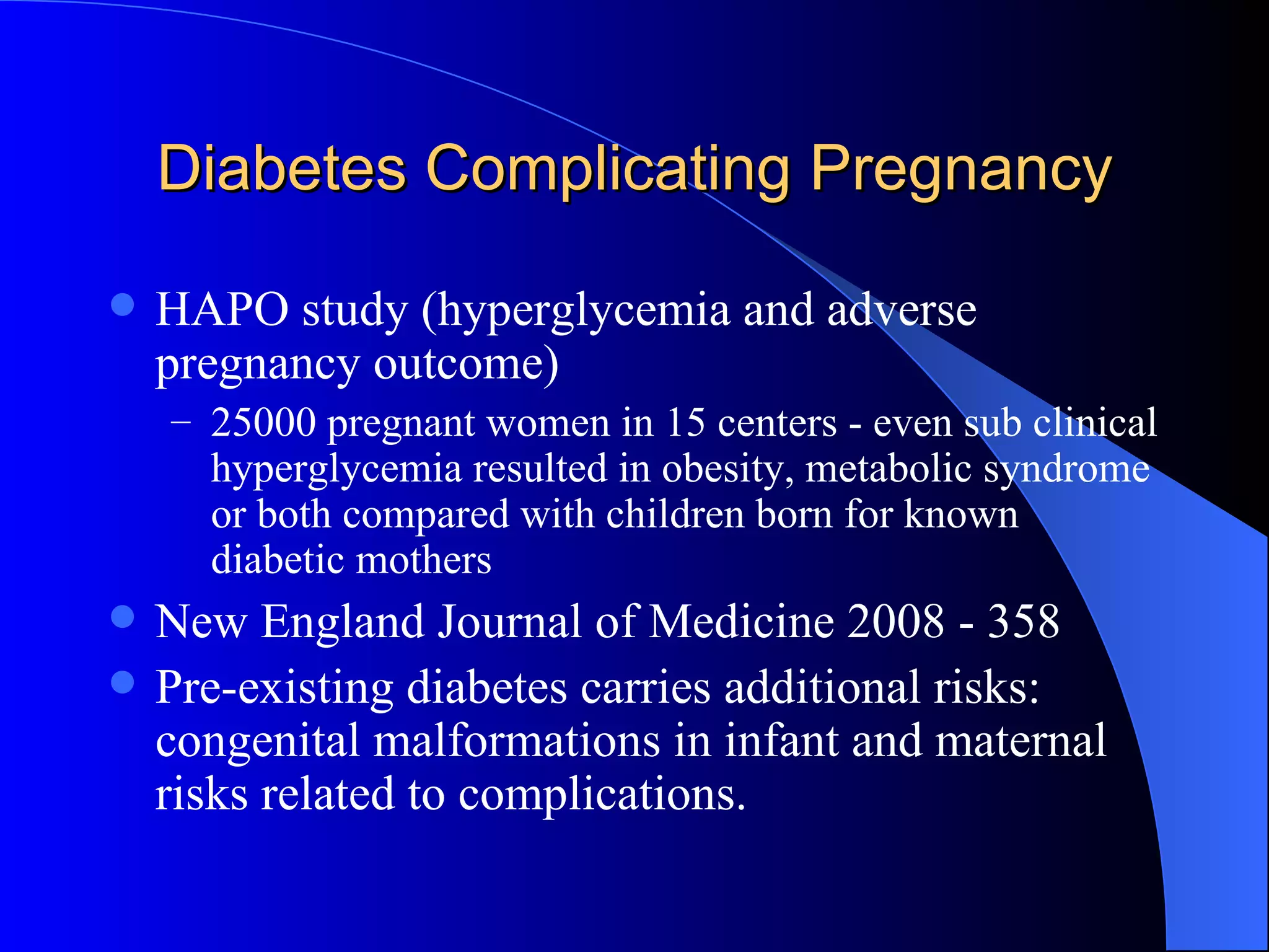 Diabetes Complicating Pregnancy HAPO study (hyperglycemia and adverse pregnancy outcome)  25000 pregnant women in 15 centers - even sub clinical hyperglycemia resulted in obesity, metabolic syndrome or both compared with children born for known diabetic mothers  New England Journal of Medicine 2008 - 358 Pre-existing diabetes carries additional risks: congenital malformations in infant and maternal risks related to complications. 
