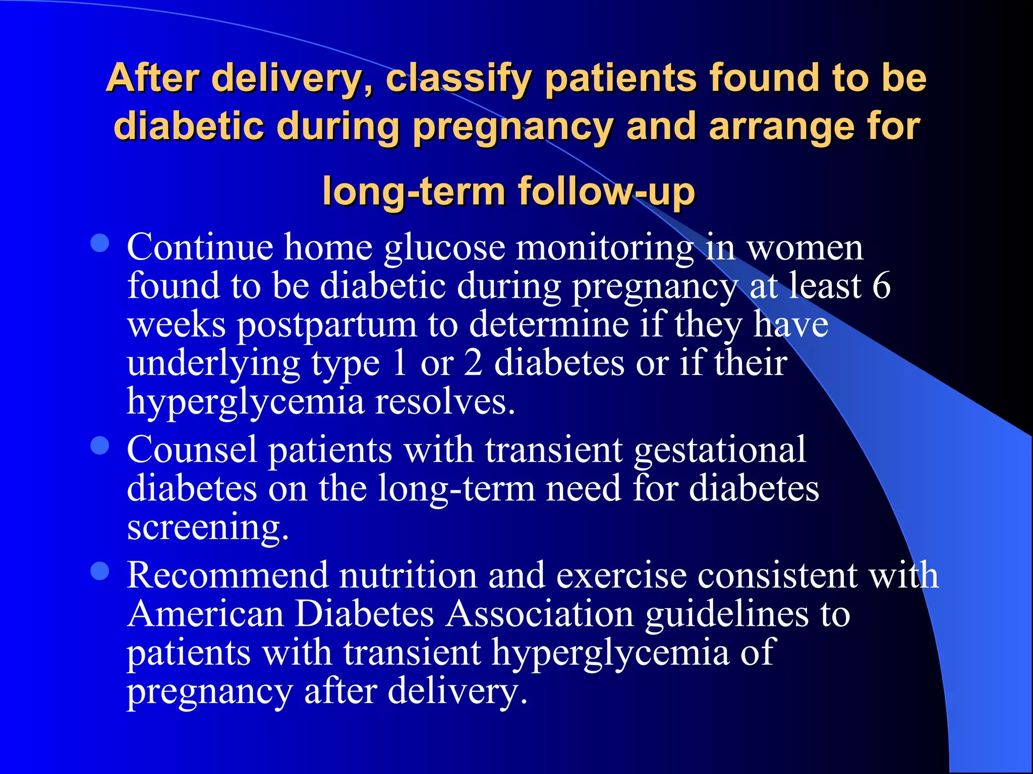 After delivery, classify patients found to be diabetic during pregnancy and arrange for long-term follow-up   Continue home glucose monitoring in women found to be diabetic during pregnancy at least 6 weeks postpartum to determine if they have underlying type 1 or 2 diabetes or if their hyperglycemia resolves.  Counsel patients with transient gestational diabetes on the long-term need for diabetes screening.  Recommend nutrition and exercise consistent with American Diabetes Association guidelines to patients with transient hyperglycemia of pregnancy after delivery. 