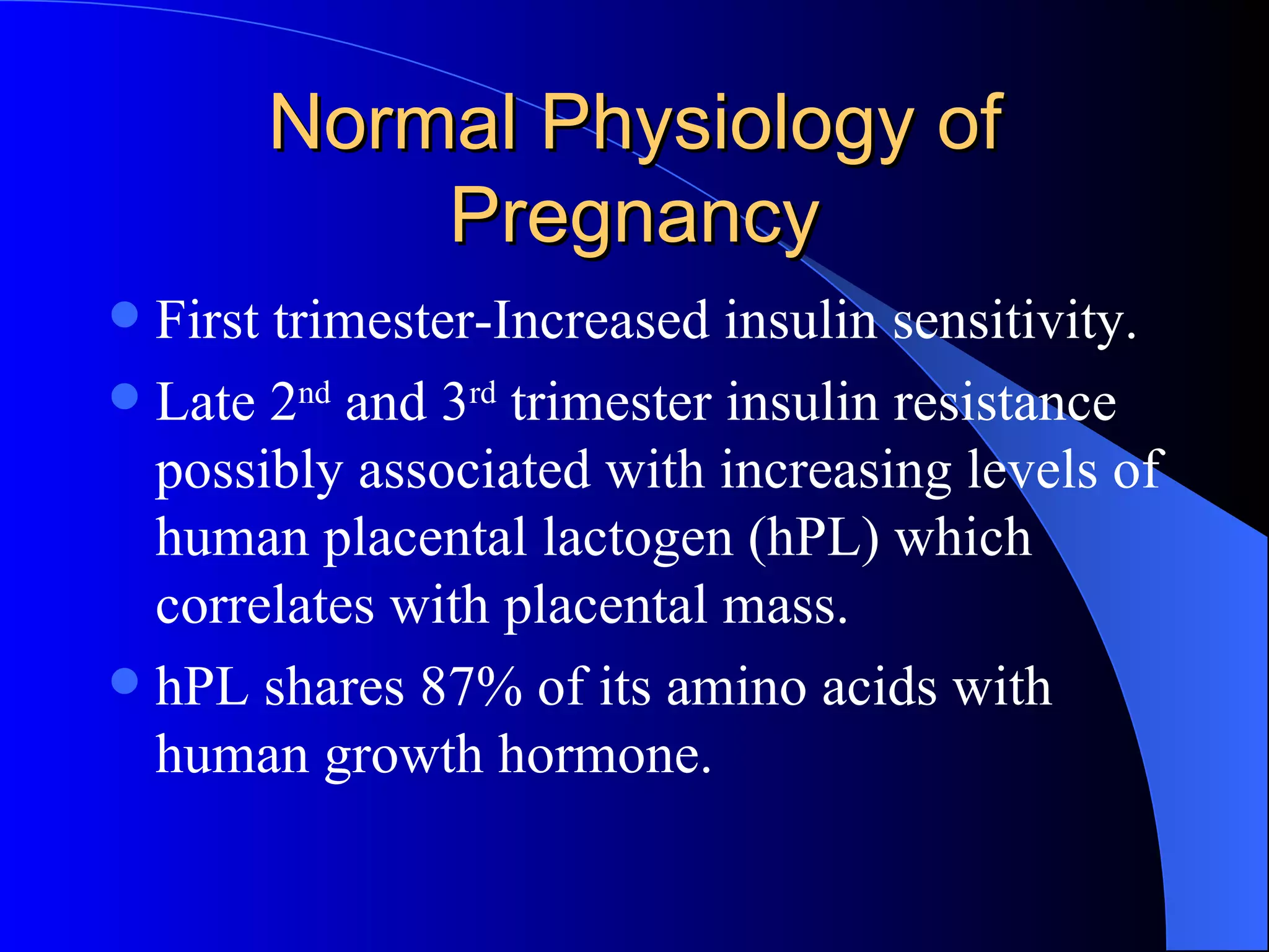 Normal Physiology of Pregnancy First trimester-Increased insulin sensitivity. Late 2 nd  and 3 rd  trimester insulin resistance possibly associated with increasing levels of human placental lactogen (hPL) which correlates with placental mass. hPL shares 87% of its amino acids with human growth hormone.  