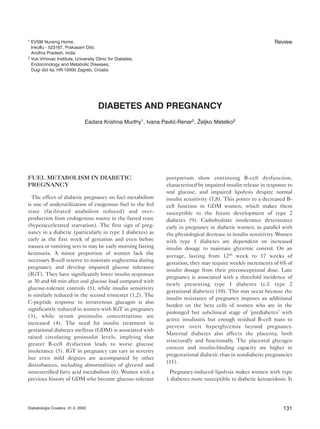 FUEL METABOLISM IN DIABETIC
PREGNANCY
The effect of diabetic pregnancy on fuel metabolism
is one of underutilization of exogenous fuel in the fed
state (facilitated anabolism reduced) and over-
production from endogenous source in the fasted state
(hyperaccelerated starvation). The first sign of preg-
nancy in a diabetic (particularly in type 1 diabetes) as
early as the first week of gestation and even before
nausea or vomiting sets in may be early morning fasting
ketonuria. A minor proportion of women lack the
necessary B-cell reserve to maintain euglycemia during
pregnancy, and develop impaired glucose tolerance
(IGT). They have significantly lower insulin responses
at 30 and 60 min after oral glucose load compared with
glucose-tolerant controls (1), while insulin sensitivity
is similarly reduced in the second trimester (1,2). The
C-peptide response to intravenous glucagon is also
significantly reduced in women with IGT in pregnancy
(3), while serum proinsulin concentrations are
increased (4). The need for insulin treatment in
gestational diabetes mellitus (GDM) is associated with
raised circulating proinsulin levels, implying that
greater B-cell dysfuction leads to worse glucose
intolerance (5). IGT in pregnancy can vary in severity
but even mild degrees are accompanied by other
disturbances, including abnormalities of glycerol and
nonesterified fatty acid metabolism (6). Women with a
previous history of GDM who become glucose-tolerant
postpartum show continuing B-cell dysfunction,
characterized by impaired insulin release in response to
oral glucose, and impaired lipolysis despite normal
insulin sensitivity (7,8). This points to a decreased B-
cell function in GDM women, which makes them
susceptible to the future development of type 2
diabetes (9). Carbohydrate intolerance deteriorates
early in pregnancy in diabetic women, in parallel with
the physiological decrease in insulin sensitivity. Women
with type 1 diabetes are dependent on increased
insulin dosage to maintain glycemic control. On an
average, lasting from 12th week to 37 weeks of
gestation, they may require weekly increments of 6% of
insulin dosage from their preconceptional dose. Late
pregnancy is associated with a threefold incidence of
newly presenting type 1 diabetes (c.f. type 2
gestational diabetes) (10). This may occur because the
insulin resistance of pregnancy imposes an additional
burden on the beta cells of women who are in the
prolonged but subclinical stage of ’prediabetes’ with
active insulinitis but enough residual B-cell mass to
prevent overt hyperglycemia beyond pregnancy.
Maternal diabetes also affects the placenta, both
structurally and functionally. The placental glycogen
content and insulin-binding capacity are higher in
pregestational diabetic than in nondiabetic pregnancies
(11).
Pregnancy-induced lipolysis makes women with type
1 diabetes more susceptible to diabetic ketoacidosis. It
131Diabetologia Croatica 31-3, 2002
1 EVSM Nursing Home,
Inkollu - 523167, Prakasam Dist,
Andhra Pradesh, India
2 Vuk Vrhovac Institute, University Clinic for Diabetes,
Endocrinology and Metabolic Diseases,
Dugi dol 4a, HR-10000 Zagreb, Croatia
Review
DIABETES AND PREGNANCY
Eadara Krishna Murthy1, Ivana Pavliæ-Renar2, @eljko Metelko2
 