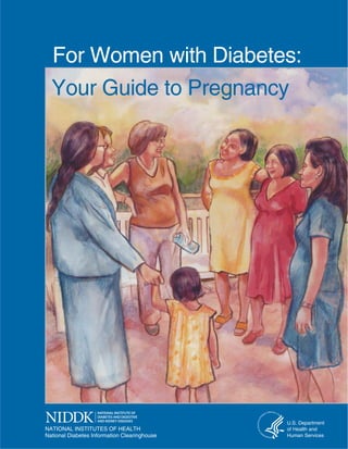 For Women with Diabetes:

Your Guide to Pregnancy


NATIONAL INSTITUTES OF HEALTH
National Diabetes Information Clearinghouse

07241 Diabetes and Pregnancy i

U.S. Department
of Health and
Human Services

3/19/08 9:26:06 AM

 