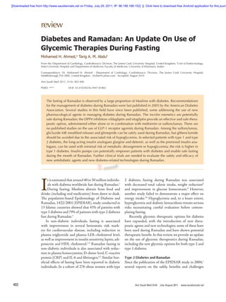 [Downloaded free from http://www.saudiannals.net on Friday, July 29, 2011, IP: 86.186.188.152]  ||  Click here to download free Android application for this journ




                      review
                      Diabetes and Ramadan: An Update On Use of
                      Glycemic Therapies During Fasting
                      Mohamed H. Ahmed,a Tarig A. M. Abdub
                      From the aDepartment of Cardiology, Cardiothoracic Division, The James Cook University Hospital, United Kingdom; bUnit of Endocrinology,
                      Soba University Hospital and Department of Medicine, Faculty of Medicine, University of Khartoum, Sudan

                      Correspondence: Dr. Mohamed H. Ahmed · Department of Cardiology, Cardiothoracic Division, The James Cook University Hospital,
                      Middlesbrough TS4 3BW, United Kingdom · elziber@yahoo.com · Accepted: August 2010

                      Ann Saudi Med 2011; 31(4): 402-406

                      PMID: ****            DOI: 10.4103/0256-4947.81802




                          The fasting of Ramadan is observed by a large proportion of Muslims with diabetes. Recommendations
                          for the management of diabetes during Ramadan were last published in 2005 by the American Diabetes
                          Association. Several studies in this field have since been published, some addressing the use of new
                          pharmacological agents in managing diabetes during Ramadan. The incritin memetics are potentially
                          safe during Ramadan; the DPP4 inhibitors vildagliptin and sitagliptin provide an effective and safe thera-
                          peutic option, administered either alone or in combination with metformin or sulfonylureas. There are
                          no published studies on the use of GLP-1 receptor agonists during Ramadan. Among the sulfonylureas,
                          gliclazide MR (modified release) and glimepride can be safely used during Ramadan, but glibenclamide
                          should be avoided due to the associated risk of hypoglycemia. In selected patients with type 1 and type
                          2 diabetes, the long-acting insulin analogues glargine and detemir, as well as the premixed insulin ana-
                          logues, can be used with minimal risk of metabolic derangement or hypoglycemia; the risk is higher in
                          type 1 diabetes. Insulin pumps can potentially empower patients with diabetes and enable safe fasting
                          during the month of Ramadan. Further clinical trials are needed to evaluate the safety and efficacy of
                          new antidiabetic agents and new diabetes-related technologies during Ramadan.




                      I
                           t is estimated that around 40 to 50 million individu-           2 diabetes, fasting during Ramadan was associated
                           als with diabetes worldwide fast during Ramadan.1               with decreased total calorie intake, weight reduction8
                           During fasting, Muslims abstain from food and                   and improvement in glucose homeostasis.9 However,
                      drinks (including oral medication) from dawn to dusk.                another study failed to demonstrate a major effect on
                      The population-based Epidemiology of Diabetes and                    energy intake.10 Hypoglycemia and, to a lesser extent,
                      Ramadan, 1422/2001 (EPIDIAR), study conducted in                     hyperglycemia and diabetic ketoacidosis remain serious
                      13 Islamic countries showed that 43% of patients with                risks necessitating careful evaluation before contem-
                      type 1 diabetes and 79% of patients with type 2 diabetes             plating fasting.
                      fast during Ramadan.1                                                    Recently, glycemic therapeutic options for diabetes
                          In non-diabetic individuals, fasting is associated               have expanded, with the introduction of new thera-
                      with improvement in several hemostatic risk mark-                    peutic agents and new technologies; some of these have
                      ers for cardiovascular disease, including reduction in               been used during Ramadan and have shown potential
                      plasma triglyceride and plasma LDL-cholesterol level,                therapeutic benefit. In this review, we provide an update
                      as well as improvement in insulin sensitivity, leptin, adi-          on the use of glycemic therapeutics during Ramadan,
                      ponectin and HDL cholesterol.2-5 Ramadan fasting in                  including the new glycemic options for both type 2 and
                      non-diabetic individuals is also associated with reduc-              type 1 diabetes.
                      tion in plasma homocysteine, D-dimer level, C-reactive
                      protein (CRP) and IL-6 and fibrinogen.6,7 Similar ben-               Type 2 Diabetes and Ramadan
                      eficial effects of fasting have been reported in diabetic            Since the publication of the EPIDIAR study in 2004,1
                      individuals. In a cohort of 276 obese women with type                several reports on the safely, benefits and challenges



 402                                                                                                Ann Saudi Med 31(4)   July-August 2011 www.saudiannals.net
 