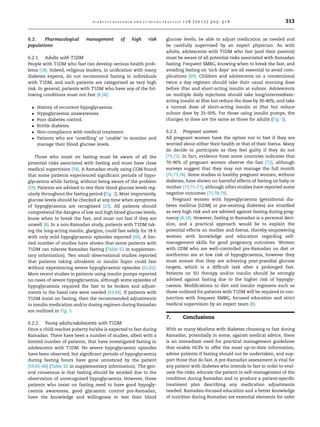 6.2. Pharmacological management of high risk
populations
6.2.1. Adults with T1DM
People with T1DM who fast can develop serious health prob-
lems [18]. Indeed, religious leaders, in uniﬁcation with many
diabetes experts, do not recommend fasting in individuals
with T1DM, and such patients are categorised as very high
risk. In general, patients with T1DM who have any of the fol-
lowing conditions must not fast [8,58]:
 History of recurrent hypoglycaemia.
 Hypoglycaemia unawareness.
 Poor diabetes control.
 Brittle diabetes.
 Non-compliance with medical treatment.
 Patients who are ‘unwilling’ or ‘unable’ to monitor and
manage their blood glucose levels.
Those who insist on fasting must be aware of all the
potential risks associated with fasting and must have close
medical supervision [58]. A Ramadan study using CGM found
that some patients experienced signiﬁcant periods of hypo-
glycaemia while fasting, without being aware of the problem
[59]. Patients are advised to test their blood glucose levels reg-
ularly throughout the fasting period (Fig. 2). Most importantly,
glucose levels should be checked at any time when symptoms
of hypoglycaemia are recognised [23]. All patients should
comprehend the dangers of low and high blood glucose levels,
know when to break the fast, and must not fast if they are
unwell [8]. In a non-Ramadan study, patients with T1DM tak-
ing the long-acting insulin, glargine, could fast safely for 18 h
with only mild hypoglycaemic episodes reported [60]. A lim-
ited number of studies have shown that some patients with
T1DM can tolerate Ramadan fasting (Table S2 in supplemen-
tary information). Two small observational studies reported
that patients taking ultralente or insulin lispro could fast
without experiencing severe hypoglycaemic episodes [61,62].
More recent studies in patients using insulin pumps reported
no cases of severe hypoglycaemia, although some episodes of
hypoglycaemia required the fast to be broken and adjust-
ments to the basal rate were needed [63,64]. If patients with
T1DM insist on fasting, then the recommended adjustments
to insulin medication and/or dosing regimen during Ramadan
are outlined in Fig. 5.
6.2.2. Young adults/adolescents with T1DM
Once a child reaches puberty he/she is expected to fast during
Ramadan. There have been a number of studies, albeit with a
limited number of patients, that have investigated fasting in
adolescents with T1DM. No severe hypoglycaemic episodes
have been observed, but signiﬁcant periods of hypoglycaemia
during fasting hours have gone unnoticed by the patient
[59,65–68] (Table S2 in supplementary information). The gen-
eral consensus is that fasting should be avoided due to the
observation of unrecognised hypoglycaemia. However, those
patients who insist on fasting need to have good hypogly-
caemia awareness, good glycaemic control pre-Ramadan,
have the knowledge and willingness to test their blood
glucose levels, be able to adjust medication as needed and
be carefully supervised by an expert physician. As with
adults, adolescents with T1DM who fast (and their parents)
must be aware of all potential risks associated with Ramadan
fasting. Frequent SMBG, knowing when to break the fast, and
avoiding fasting on ‘sick days’ are all essential to avoid com-
plications [69]. Children and adolescents on a conventional
twice a day regimen should take their usual morning dose
before iftar and short-acting insulin at suhoor. Adolescents
on multiple daily injections should take long/intermediate-
acting insulin at iftar but reduce the dose by 30–40%, and take
a normal dose of short-acting insulin at iftar but reduce
suhoor dose by 25–50%. For those using insulin pumps, the
changes to dose are the same as those for adults (Fig. 5).
6.2.3. Pregnant women
All pregnant women have the option not to fast if they are
worried about either their health or that of their foetus. Many
do decide to participate as they feel guilty if they do not
[70,71]. In fact, evidence from some countries indicates that
70–90% of pregnant women observe the fast [72], although
surveys suggest that they may not manage the full month
[70,73,74]. Some studies in healthy pregnant women, without
diabetes, have shown no harmful effects of fasting on baby or
mother [73,75–77], although other studies have reported some
negative outcomes [72,78,79].
Pregnant women with hyperglycaemia (gestational dia-
betes mellitus [GDM] or pre-existing diabetes) are stratiﬁed
as very high risk and are advised against fasting during preg-
nancy [8,18]. However, fasting in Ramadan is a personal deci-
sion, and a practical approach would be to explain the
potential effects on mother and foetus, thereby empowering
women with knowledge and education regarding self-
management skills for good pregnancy outcomes. Women
with GDM who are well-controlled pre-Ramadan on diet or
metformin are at low risk of hypoglycaemia, however they
must ensure that they are achieving post-prandial glucose
targets, which is a difﬁcult task after a prolonged fast.
Patients on SU therapy and/or insulin should be strongly
advised against fasting due to the higher risk of hypogly-
caemia. Modiﬁcations to diet and insulin regimens such as
those outlined for patients with T1DM will be required in con-
junction with frequent SMBG, focused education and strict
medical supervision by an expert team [8].
7. Conclusions
With so many Muslims with diabetes choosing to fast during
Ramadan, potentially in some, against medical advice, there
is an immediate need for practical management guidelines
that enable HCPs to offer the most up-to-date information,
advise patients if fasting should not be undertaken, and sup-
port those that do fast. A pre-Ramadan assessment is vital for
any patient with diabetes who intends to fast in order to eval-
uate the risks, educate the patient in self-management of the
condition during Ramadan and to produce a patient-speciﬁc
treatment plan describing any medication adjustments
needed. Ramadan-focused education and a better knowledge
of nutrition during Ramadan are essential elements for safer
d i a b e t e s r e s e a r c h a n d c l i n i c a l p r a c t i c e 1 2 6 ( 2 0 1 7 ) 3 0 3 –3 1 6 313
 