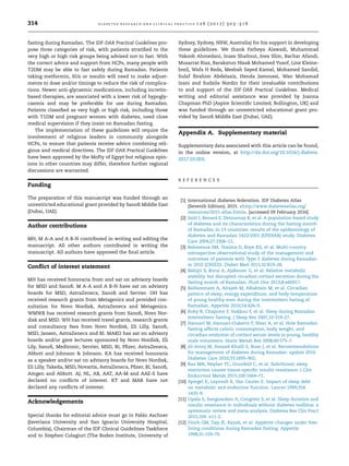 fasting during Ramadan. The IDF-DAR Practical Guidelines pro-
pose three categories of risk, with patients stratiﬁed to the
very high or high risk groups being advised not to fast. With
the correct advice and support from HCPs, many people with
T2DM may be able to fast safely during Ramadan. Patients
taking metformin, SUs or insulin will need to make adjust-
ments to dose and/or timings to reduce the risk of complica-
tions. Newer anti-glycaemic medications, including incretin-
based therapies, are associated with a lower risk of hypogly-
caemia and may be preferable for use during Ramadan.
Patients classiﬁed as very high or high risk, including those
with T1DM and pregnant women with diabetes, need close
medical supervision if they insist on Ramadan fasting.
The implementation of these guidelines will require the
involvement of religious leaders in community alongside
HCPs, to ensure that patients receive advice combining reli-
gious and medical directives. The IDF-DAR Practical Guidelines
have been approved by the Mofty of Egypt but religious opin-
ions in other countries may differ, therefore further regional
discussions are warranted.
Funding
The preparation of this manuscript was funded through an
unrestricted educational grant provided by Sanoﬁ Middle East
(Dubai, UAE).
Author contributions
MH, M A-A and A B-N contributed in writing and editing the
manuscript. All other authors contributed in writing the
manuscript. All authors have approved the ﬁnal article.
Conﬂict of interest statement
MH has received honoraria from and sat on advisory boards
for MSD and Sanoﬁ. M A-A and A B-N have sat on advisory
boards for MSD, AstraZeneca, Sanoﬁ and Servier. OH has
received research grants from Metagenics and provided con-
sultation for Novo Nordisk, AstraZeneca and Metagenics.
WMWB has received research grants from Sanoﬁ, Novo Nor-
disk and MSD. WH has received travel grants, research grants
and consultancy fees from Novo Nordisk, Eli Lilly, Sanoﬁ,
MSD, Jansen, AstraZeneca and BI. MAKO has sat on advisory
boards and/or gave lectures sponsored by Novo Nordisk, Eli
Lily, Sanoﬁ, Medtronic, Servier, MSD, BI, Pﬁzer, AstraZeneca,
Abbott and Johnson  Johnson. KA has received honoraria
as a speaker and/or sat on advisory boards for Novo Nordisk,
Eli Lilly, Takeda, MSD, Novartis, AstraZeneca, Pﬁzer, BI, Sanoﬁ,
Amgen and Abbott. AJ, NL, AB, AAT, AA-M and AAE-S have
declared no conﬂicts of interest. KT and MAB have not
declared any conﬂicts of interest.
Acknowledgements
Special thanks for editorial advice must go to Pablo Aschner
(Javeriana University and San Ignacio University Hospital,
Columbia), Chairman of the IDF Clinical Guidelines Taskforce
and to Stephen Colagiuri (The Boden Institute, University of
Sydney, Sydney, NSW, Australia) for his support in developing
these guidelines. We thank Fatheya Alawadi, Muhammad
Yakoob Ahmedani, Inass Shaltout, Ines Slim, Bachar Afandi,
Musarrat Riaz, Barakatun Nisak Mohamed Yusof, Line Kleine-
breil, Wafa H Reda, Mesbah Sayed Kamel, Mohamed Sandid,
Sulaf Ibrahim Abdelaziz, Henda Jamoussi, Wan Mohamad
Izani and Sudzila Nordin for their invaluable contributions
to and support of the IDF-DAR Practical Guidelines. Medical
writing and editorial assistance was provided by Joanna
Chapman PhD (Aspire Scientiﬁc Limited; Bollington, UK) and
was funded through an unrestricted educational grant pro-
vided by Sanoﬁ Middle East (Dubai, UAE).
Appendix A. Supplementary material
Supplementary data associated with this article can be found,
in the online version, at http://dx.doi.org/10.1016/j.diabres.
2017.03.003.
R E F E R E N C E S
[1] International diabetes federation. IDF Diabetes Atlas
(Seventh Edition); 2015. http://www.diabetesatlas.org/
resources/2015-atlas.html. [accessed 09 February 2016].
[2] Salti I, Benard E, Detournay B, et al. A population-based study
of diabetes and its characteristics during the fasting month
of Ramadan in 13 countries: results of the epidemiology of
diabetes and Ramadan 1422/2001 (EPIDIAR) study. Diabetes
Care 2004;27:2306–11.
[3] Babineaux SM, Toaima D, Boye KS, et al. Multi-country
retrospective observational study of the management and
outcomes of patients with Type 2 diabetes during Ramadan
in 2010 (CREED). Diabet Med 2015;32:819–28.
[4] Bahijri S, Borai A, Ajabnoor G, et al. Relative metabolic
stability, but disrupted circadian cortisol secretion during the
fasting month of Ramadan. PLoS One 2013;8:e60917.
[5] BaHammam A, Alrajeh M, Albabtain M, et al. Circadian
pattern of sleep, energy expenditure, and body temperature
of young healthy men during the intermittent fasting of
Ramadan. Appetite 2010;54:426–9.
[6] Roky R, Chapotot F, Hakkou F, et al. Sleep during Ramadan
intermittent fasting. J Sleep Res 2001;10:319–27.
[7] Haouari M, Haouari-Oukerro F, Sfaxi A, et al. How Ramadan
fasting affects caloric consumption, body weight, and
circadian evolution of cortisol serum levels in young, healthy
male volunteers. Horm Metab Res 2008;40:575–7.
[8] Al-Arouj M, Assaad-Khalil S, Buse J, et al. Recommendations
for management of diabetes during Ramadan: update 2010.
Diabetes Care 2010;33:1895–902.
[9] Rao MN, Neylan TC, Grunfeld C, et al. Subchronic sleep
restriction causes tissue-speciﬁc insulin resistance. J Clin
Endocrinol Metab 2015;100:1664–71.
[10] Spiegel K, Leproult R, Van Cauter E. Impact of sleep debt
on metabolic and endocrine function. Lancet 1999;354:
1435–9.
[11] Upala S, Sanguankeo A, Congrete S, et al. Sleep duration and
insulin resistance in individuals without diabetes mellitus: a
systematic review and meta-analysis. Diabetes Res Clin Pract
2015;109. e11-2.
[12] Finch GM, Day JE, Razak, et al. Appetite changes under free-
living conditions during Ramadan fasting. Appetite
1998;31:159–70.
314 d i a b e t e s r e s e a r c h a n d c l i n i c a l p r a c t i c e 1 2 6 ( 2 0 1 7 ) 3 0 3 –3 1 6
 