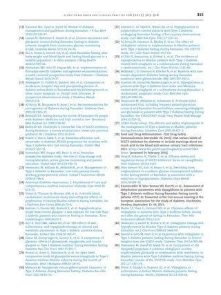 [13] Karamat MA, Syed A, Hanif W. Review of diabetes
management and guidelines during Ramadan. J R Soc Med
2010;103:139–47.
[14] Lessan N, Hannoun Z, Hasan H, et al. Glucose excursions and
glycaemic control during Ramadan fasting in diabetic
patients: Insights from continuous glucose monitoring
(CGM). Diabetes Metab 2015;41:28–36.
[15] Kul S, Savas E, Ozturk ZA, et al. Does Ramadan fasting alter
body weight and blood lipids and fasting blood glucose in a
healthy population? A meta-analysis. J Relig Health
2014;53:929–42.
[16] Ahmedani MY, Alvi SF, Haque MS, et al. Implementation of
Ramadan-speciﬁc diabetes management recommendations:
a multi-centered prospective study from Pakistan. J Diabetes
Metab Disord 2014;13:37.
[17] Abdelgadir EI, Haﬁdh K, Basheir AM, et al. Comparison of
incidences, hospital stay and precipitating factors of
diabetic ketoacidosis in Ramadan and the following month in
three major hospitals in United Arab Emirates. A
prospective observational study. J Diabetes Metab
2015;6:514.
[18] Al-Arouj M, Bouguerra R, Buse J, et al. Recommendations for
management of diabetes during Ramadan. Diabetes Care
2005;28:2305–11.
[19] Beshyah SA. Fasting during the month of Ramadan for people
with diabetes: Medicine and Fiqh united at last. Ibnosina J
Med Biomed Sci 2009;1:58–60.
[20] Beshyah SA, Chatterjee S, Davies MJ. Use of SGLT2 inhibitors
during Ramadan: a survey of physicians’ views and practical
guidance. Br J Diabetes 2016;16:20–4.
[21] Bravis V, Hui E, Salih S, et al. Ramadan education and
awareness in diabetes (READ) programme for muslims with
Type 2 diabetes who fast during Ramadan. Diabet Med
2010;27:327–31.
[22] Ahmedani MY, Haque MS, Basit A, et al. Ramadan
prospective diabetes study: the role of drug dosage and
timing alteration, active glucose monitoring and patient
education. Diabet Med 2012;29:709–15.
[23] Hassanein M, Belhadj M, Abdallah K, et al. Management of
Type 2 diabetes in Ramadan: Low-ratio premix insulin
working group practical advice. Indian J Endocrinol Metab
2014;18:794–9.
[24] American Diabetes Association. 3. Foundations of care and
comprehensive medical evaluation. Diabetes Care 2016;39:
S23–35.
[25] Vasan S, Thomas N, Bharani AM, et al. A double-blind,
randomized, multicenter study evaluating the effects of
pioglitazone in fasting Muslim subjects during Ramadan. Int
J Diabetes Dev Ctries 2006;26:70–6.
[26] Bakiner O, Ertorer ME, Bozkirli E, et al. Repaglinide plus
single-dose insulin glargine: a safe regimen for low-risk Type
2 diabetic patients who insist on fasting in Ramadan. Acta
Diabetologica 2009;46:63–5.
[27] Sari R, Balci MK, Akbas SH, et al. The effects of diet,
sulfonylurea, and repaglinide therapy on clinical and
metabolic parameters in Type 2 diabetic patients during
Ramadan. Endocr Res 2004;30:169–77.
[28] Cesur M, Corapcioglu D, Gursoy A, et al. A comparison of
glycemic effects of glimepiride, repaglinide, and insulin
glargine in Type 2 diabetes mellitus during Ramadan fasting.
Diabetes Res Clin Pract 2007;75:141–7.
[29] Anwar A, Azmi K, Hamidon B, et al. An open label
comparative study of glimepiride versus repaglinide in Type 2
diabetes mellitus Muslim subjects during the month of
Ramadan. Med J Malaysia 2006;61:28–35.
[30] Mafauzy M. Repaglinide versus glibenclamide treatment of
Type 2 diabetes during Ramadan fasting. Diabetes Res Clin
Pract 2002;58:45–53.
[31] Aravind S, Al Tayeb K, Ismail SB, et al. Hypoglycaemia in
sulphonylurea-treated subjects with Type 2 diabetes
undergoing Ramadan fasting: a ﬁve-country observational
study. Curr Med Res Opin 2011;27:1237–42.
[32] Al-Arouj M, Hassoun A, Medlej R, et al. The effect of
vildagliptin relative to sulphonylureas in Muslim patients
with Type 2 diabetes fasting during Ramadan: the VIRTUE
study. Int J Clin Pract 2013;67:957–63.
[33] Al Sifri S, Basiounny A, Echtay A, et al. The incidence of
hypoglycaemia in Muslim patients with Type 2 diabetes
treated with sitagliptin or a sulphonylurea during Ramadan:
a randomised trial. Int J Clin Pract 2011;65:1132–40.
[34] Belkhadir J, El Ghomari H, Klo¨cker N, et al. Muslims with non-
insulin dependent diabetes fasting during Ramadan:
treatment with glibenclamide. BMJ 1993;307:292–5.
[35] Aravind SR, Ismail SB, Balamurugan R, et al. Hypoglycemia in
patients with Type 2 diabetes from India and Malaysia
treated with sitagliptin or a sulfonylurea during Ramadan: a
randomized, pragmatic study. Curr Med Res Opin
2012;28:1289–96.
[36] Hassanein M, Abdallah K, Schweizer A. A double-blind,
randomized trial, including frequent patient-physician
contacts and Ramadan-focused advice, assessing vildagliptin
and gliclazide in patients with Type 2 diabetes fasting during
Ramadan: the STEADFAST study. Vasc Health Risk Manage
2014;10:319–25.
[37] GLIRA Study Group. The efﬁcacy and safety of glimepiride in
the management of Type 2 diabetes in Muslim patients
during Ramadan. Diabetes Care 2005;28:421–2.
[38] Food and Drug Adminstration. FDA Drug Safety
Communication [December 04, 2015]: FDA revises labels of
SGLT2 inhibitors for diabetes to include warnings about too
much acid in the blood and serious urinary tract infections;
2015. http://www.fda.gov/Drugs/DrugSafety/ucm475463.
htm. [accessed 24 February 2016].
[39] Haas B, Eckstein N, Pfeifer V, et al. Efﬁcacy, safety and
regulatory status of SGLT2 inhibitors: focus on canagliﬂozin.
Nutr Diabetes 2014;4:e143.
[40] Wan Seman WJ, Kori N, Rajoo S, et al. Switching from
sulphonylurea to a sodium-glucose cotransporter2 inhibitor
in the fasting month of Ramadan is associated with a
reduction in hypoglycaemia. Diabetes Obes Metab
2016;18:628–32.
[41] Kamaruddin N, Wan Seman WJ, Kori N, et al., Assessment of
dehydration parameters with dapagliﬂozin in patients with
Type 2 diabetes mellitus during Ramadan fasting month
(ePoster #757). In: Presented at the 51st annual meeting of the
European association for the study of diabetes, Stockholm,
Sweden; September 15–18, 2015.
[42] Malha LP, Taan G, Zantout MS, et al. Glycemic effects of
vildagliptin in patients with Type 2 diabetes before, during
and after the period of fasting in Ramadan. Ther Adv
Endocrinol Metab 2014;5:3–9.
[43] Devendra D, Gohel B, Bravis V, et al. Vildagliptin therapy and
hypoglycaemia in Muslim Type 2 diabetes patients during
Ramadan. Int J Clin Pract 2009;63:1446–50.
[44] Halimi S, Levy M, Huet D, et al. Experience with vildagliptin in
Type 2 diabetic patients fasting during Ramadan in France:
Insights from the VERDI study. Diabetes Ther 2013;4:385–98.
[45] Hassanein M, Hanif W, Malik W, et al. Comparison of the
dipeptidyl peptidase-4 inhibitor vildagliptin and the
sulphonylurea gliclazide in combination with metformin, in
Muslim patients with Type 2 diabetes mellitus fasting during
Ramadan: results of the VECTOR study. Curr Med Res Opin
2011;27:1367–74.
[46] Shete A, Shaikh A, Nayeem KJ, et al. Vildagliptin vs
sulfonylurea in Indian Muslim diabetes patients fasting
during Ramadan. World J Diabetes 2013;4:358–64.
d i a b e t e s r e s e a r c h a n d c l i n i c a l p r a c t i c e 1 2 6 ( 2 0 1 7 ) 3 0 3 –3 1 6 315
 
