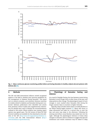 2. Methods
The IDF and DAR International Alliance invited recognised
experts in the ﬁeld to develop joint practical guidelines for
the management of diabetes during Ramadan. This panel
met on several occasions, and extensive literature searches
for studies related to diabetes and Ramadan fasting were con-
ducted. Relevant publications were identiﬁed and results
from pertinent clinical studies (see supplementary informa-
tion for details) were used to develop the recommendations
outlined in this article. Where evidence was missing, expert
opinion was agreed upon. The full version of these IDF-DAR
Practical Guidelines are available for free download on the web-
sites of the IDF (http://www.idf.org/guidelines/diabetes-in-
ramadan) and the DAR International Alliance (http://
www.daralliance.org/daralliance/).
3. Physiology of Ramadan fasting and
diabetes
As a result of daylight fasting, the time between meals during
Ramadan is much longer than at other times of the year, and
sleep patterns often change. The physiological impact of such
changes is most marked when Ramadan falls during the
longer summer days in countries at higher latitudes.
Typically, sleep is broken before dawn to enable Muslims to
eat before fasting begins (suhoor) [5]. Many will return to
sleep afterwards and wake for a second time to start the
day, and some may sleep in the afternoon. Following the
evening meal (iftar), many Muslims stay awake late into the
night. Although the physiological relevance of these sleep
changes is unknown, there is evidence to suggest that glucose
intolerance and insulin resistance may be linked to sleep
Fig. 1 – Mean continuous glucose monitoring proﬁles before and during Ramadan in healthy subjects (A) and patients with
diabetes (B) [14].
d i a b e t e s r e s e a r c h a n d c l i n i c a l p r a c t i c e 1 2 6 ( 2 0 1 7 ) 3 0 3 –3 1 6 305
 