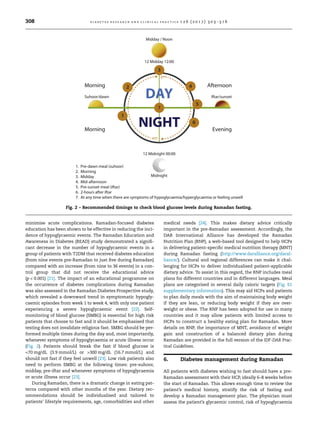 minimise acute complications. Ramadan-focused diabetes
education has been shown to be effective in reducing the inci-
dence of hypoglycaemic events. The Ramadan Education and
Awareness in Diabetes (READ) study demonstrated a signiﬁ-
cant decrease in the number of hypoglycaemic events in a
group of patients with T2DM that received diabetes education
(from nine events pre-Ramadan to just ﬁve during Ramadan)
compared with an increase (from nine to 36 events) in a con-
trol group that did not receive the educational advice
(p  0.001) [21]. The impact of an educational programme on
the occurrence of diabetes complications during Ramadan
was also assessed in the Ramadan Diabetes Prospective study,
which revealed a downward trend in symptomatic hypogly-
caemic episodes from week 1 to week 4, with only one patient
experiencing a severe hypoglycaemic event [22]. Self-
monitoring of blood glucose (SMBG) is essential for high risk
patients that choose to fast and it should be emphasised that
testing does not invalidate religious fast. SMBG should be per-
formed multiple times during the day and, most importantly,
whenever symptoms of hypoglycaemia or acute illness occur
(Fig. 2). Patients should break the fast if blood glucose is
70 mg/dL (3.9 mmol/L) or 300 mg/dL (16.7 mmol/L) and
should not fast if they feel unwell [23]. Low risk patients also
need to perform SMBG at the following times: pre-suhoor,
midday, pre-iftar and whenever symptoms of hypoglycaemia
or acute illness occur [23].
During Ramadan, there is a dramatic change in eating pat-
terns compared with other months of the year. Dietary rec-
ommendations should be individualised and tailored to
patients’ lifestyle requirements, age, comorbidities and other
medical needs [24]. This makes dietary advice critically
important in the pre-Ramadan assessment. Accordingly, the
DAR International Alliance has developed the Ramadan
Nutrition Plan (RNP), a web-based tool designed to help HCPs
in delivering patient-speciﬁc medical nutrition therapy (MNT)
during Ramadan fasting (http://www.daralliance.org/daral-
liance/). Cultural and regional differences can make it chal-
lenging for HCPs to deliver individualised patient-applicable
dietary advice. To assist in this regard, the RNP includes meal
plans for different countries and in different languages. Meal
plans are categorised in several daily caloric targets (Fig. S1
supplementary information). This may aid HCPs and patients
to plan daily meals with the aim of maintaining body weight
if they are lean, or reducing body weight if they are over-
weight or obese. The RNP has been adopted for use in many
countries and it may allow patients with limited access to
HCPs to construct a healthy eating plan for Ramadan. More
details on RNP, the importance of MNT, avoidance of weight
gain and construction of a balanced dietary plan during
Ramadan are provided in the full version of the IDF-DAR Prac-
tical Guidelines.
6. Diabetes management during Ramadan
All patients with diabetes wishing to fast should have a pre-
Ramadan assessment with their HCP, ideally 6–8 weeks before
the start of Ramadan. This allows enough time to review the
patient’s medical history, stratify the risk of fasting and
develop a Ramadan management plan. The physician must
assess the patient’s glycaemic control, risk of hypoglycaemia
Fig. 2 – Recommended timings to check blood glucose levels during Ramadan fasting.
308 d i a b e t e s r e s e a r c h a n d c l i n i c a l p r a c t i c e 1 2 6 ( 2 0 1 7 ) 3 0 3 –3 1 6
 