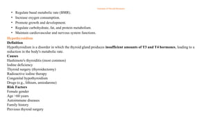 Functions of Thyroid Hormones
• Regulate basal metabolic rate (BMR).
• Increase oxygen consumption.
• Promote growth and development.
• Regulate carbohydrate, fat, and protein metabolism.
• Maintain cardiovascular and nervous system functions.
Hypothyroidism
Definition
Hypothyroidism is a disorder in which the thyroid gland produces insufficient amounts of T3 and T4 hormones, leading to a
reduction in the body's metabolic rate.
Causes
Hashimoto's thyroiditis (most common)
Iodine deficiency
Thyroid surgery (thyroidectomy)
Radioactive iodine therapy
Congenital hypothyroidism
Drugs (e.g., lithium, amiodarone)
Risk Factors
Female gender
Age >60 years
Autoimmune diseases
Family history
Previous thyroid surgery
 