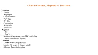 Clinical Features, Diagnosis & Treatment
Symptoms
• Fatigue
• Weight gain
• Cold intolerance
• Puffy face
• Dry skin
• Constipation
• Bradycardia
• Depression
Diagnosis
• ↑ TSH
• ↓ Free T4
• Anti-thyroid peroxidase (Anti-TPO) antibodies
• Thyroid ultrasound (if required)
Treatment
• Levothyroxine (drug of choice)
• Monitor TSH every 6–8 weeks initially
• Adequate dietary iodine intake
 
