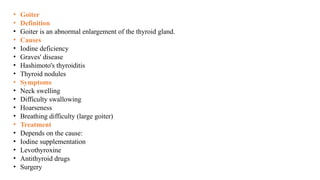 • Goiter
• Definition
• Goiter is an abnormal enlargement of the thyroid gland.
• Causes
• Iodine deficiency
• Graves' disease
• Hashimoto's thyroiditis
• Thyroid nodules
• Symptoms
• Neck swelling
• Difficulty swallowing
• Hoarseness
• Breathing difficulty (large goiter)
• Treatment
• Depends on the cause:
• Iodine supplementation
• Levothyroxine
• Antithyroid drugs
• Surgery
 