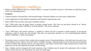 • Diabetes mellitus (DM) also known as simply diabetes, is a group of metabolic diseases in which there are high blood sugar
levels over a prolonged period .
• Symptoms
• frequent urination, increased thirst, and increased hunger. Untreated, diabetes can cause many complications.
• Acute complications include diabetic ketoacidosis and nonketotic hyperosmolar coma.
• Types of DM: There are three main types of diabetes mellitus:
• Type 1 DM results from the body's failure to produce enough insulin. This form was previously referred to as "insulin-
dependent diabetes mellitus" (IDDM) or "juvenile diabetes". The cause is unknown.
• Type 2 DM begins with insulin resistance, a condition in which cells fail to respond to insulin properly. As the disease
progresses a lack of insulin may also develop. This form was previously referred to as "non insulin-dependent diabetes
mellitus" (NIDDM) or "adult-onset diabetes".
• The primary cause is excessive body weight and not enough exercise. Gestational diabetes, is the third main form and occurs
when pregnant women without a previous history of diabetes develop a high blood glucose level. Prevention and treatment
involves a healthy diet, physical exercise, not using tobacco, and being a normal body weight. Blood pressure control and
proper foot care are also important for people with the disease.
• Type 1 diabetes must be managed with insulin injections. Type 2 diabetes may be treated with medications with or without
insulin. Insulin and some oral medications can cause low blood sugar.
Diabetes mellitus
 