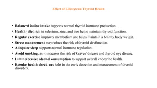 Effect of Lifestyle on Thyroid Health
• Balanced iodine intake supports normal thyroid hormone production.
• Healthy diet rich in selenium, zinc, and iron helps maintain thyroid function.
• Regular exercise improves metabolism and helps maintain a healthy body weight.
• Stress management may reduce the risk of thyroid dysfunction.
• Adequate sleep supports normal hormone regulation.
• Avoid smoking, as it increases the risk of Graves' disease and thyroid eye disease.
• Limit excessive alcohol consumption to support overall endocrine health.
• Regular health check-ups help in the early detection and management of thyroid
disorders.
 