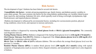 Risk factors
The development of type 2 diabetes has been linked to several risk factors.
Unmodifiable risk factors: include advancing population age, family history, and diabetes genetic variables in
some ethnic groups. The most common risk factors for the rising diabetes epidemiology, are variables linked to poor
food, inactivity, and smoking, Sedentary life style ,which typically result in being overweight, dyslipidaemia, high
blood pressure, and impaired glucose tolerance.
Diabetes development is influenced by environmental factors, including low socioeconomic position, physical
living conditions, stress levels, and exposure to mercury and arsenic .
Diabetes mellitus is diagnosed by measuring blood glucose levels or HbA1c (glycated hemoglobin). The commonly
used diagnostic tests are:
Fasting Plasma Glucose (FPG): Diabetes is diagnosed if the fasting blood glucose level is ≥126 mg/dL (7.0 mmol/L).
Oral Glucose Tolerance Test (OGTT): Diabetes is diagnosed if the 2-hour plasma glucose level is ≥200 mg/dL (11.1
mmol/L) after consuming a glucose solution.
HbA1c Test: An HbA1c value of ≥6.5% indicates diabetes. This test reflects the average blood glucose level over the
previous 2–3 months.
Random Plasma Glucose (RPG): A random blood glucose level ≥200 mg/dL (11.1 mmol/L) along with typical
symptoms of hyperglycemia (such as excessive thirst, frequent urination, and unexplained weight loss) is also diagnostic
of diabetes.
Diagnosis
 