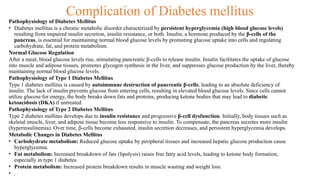 Complication of Diabetes mellitus
Pathophysiology of Diabetes Mellitus
• Diabetes mellitus is a chronic metabolic disorder characterized by persistent hyperglycemia (high blood glucose levels)
resulting from impaired insulin secretion, insulin resistance, or both. Insulin, a hormone produced by the β-cells of the
pancreas, is essential for maintaining normal blood glucose levels by promoting glucose uptake into cells and regulating
carbohydrate, fat, and protein metabolism.
Normal Glucose Regulation
After a meal, blood glucose levels rise, stimulating pancreatic β-cells to release insulin. Insulin facilitates the uptake of glucose
into muscle and adipose tissues, promotes glycogen synthesis in the liver, and suppresses glucose production by the liver, thereby
maintaining normal blood glucose levels.
Pathophysiology of Type 1 Diabetes Mellitus
Type 1 diabetes mellitus is caused by autoimmune destruction of pancreatic β-cells, leading to an absolute deficiency of
insulin. The lack of insulin prevents glucose from entering cells, resulting in elevated blood glucose levels. Since cells cannot
utilize glucose for energy, the body breaks down fats and proteins, producing ketone bodies that may lead to diabetic
ketoacidosis (DKA) if untreated.
Pathophysiology of Type 2 Diabetes Mellitus
Type 2 diabetes mellitus develops due to insulin resistance and progressive β-cell dysfunction. Initially, body tissues such as
skeletal muscle, liver, and adipose tissue become less responsive to insulin. To compensate, the pancreas secretes more insulin
(hyperinsulinemia). Over time, β-cells become exhausted, insulin secretion decreases, and persistent hyperglycemia develops.
Metabolic Changes in Diabetes Mellitus
• Carbohydrate metabolism: Reduced glucose uptake by peripheral tissues and increased hepatic glucose production cause
hyperglycemia.
• Fat metabolism: Increased breakdown of fats (lipolysis) raises free fatty acid levels, leading to ketone body formation,
especially in type 1 diabetes.
• Protein metabolism: Increased protein breakdown results in muscle wasting and weight loss.
• .
 