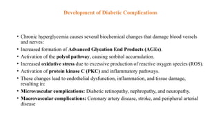 Development of Diabetic Complications
• Chronic hyperglycemia causes several biochemical changes that damage blood vessels
and nerves:
• Increased formation of Advanced Glycation End Products (AGEs).
• Activation of the polyol pathway, causing sorbitol accumulation.
• Increased oxidative stress due to excessive production of reactive oxygen species (ROS).
• Activation of protein kinase C (PKC) and inflammatory pathways.
• These changes lead to endothelial dysfunction, inflammation, and tissue damage,
resulting in:
• Microvascular complications: Diabetic retinopathy, nephropathy, and neuropathy.
• Macrovascular complications: Coronary artery disease, stroke, and peripheral arterial
disease
 