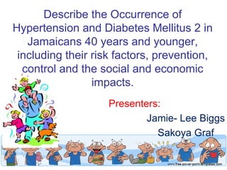 Describe the Occurrence of
Hypertension and Diabetes Mellitus 2 in
   Jamaicans 40 years and younger,
 including their risk factors, prevention,
  control and the social and economic
                 impacts.
                    Presenters:
                            Jamie- Lee Biggs
                              Sakoya Graf
 