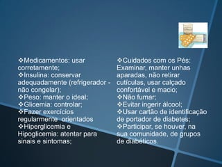 Cuidados BásicosMudanças de hábitos alimentares:Plano alimentar adequado - idade, sexo, atividade física, doenças, hábitos socioculturais, situação econômica e disponibilidade dos alimentos;Fracionamento das refeições - distribuição harmônica dos alimentos, evitando concentrações de carboidratos em cada refeição, reduzindo, assim, o risco de hipo e hiperglicemia;Consumo de fibras alimentares(frutas, verduras, legumes, leguminosas e cereais integrais) – tornam a absorção do açúcar mais lenta e gradual; 